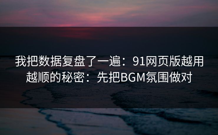 我把数据复盘了一遍：91网页版越用越顺的秘密：先把BGM氛围做对