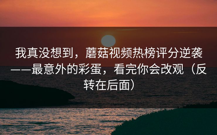 我真没想到，蘑菇视频热榜评分逆袭——最意外的彩蛋，看完你会改观（反转在后面）