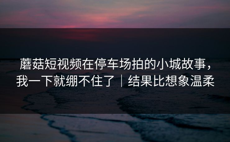 蘑菇短视频在停车场拍的小城故事，我一下就绷不住了｜结果比想象温柔