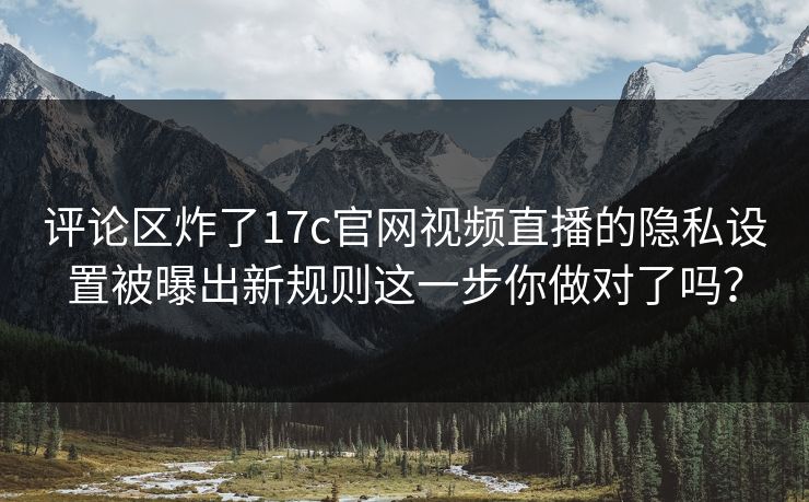评论区炸了17c官网视频直播的隐私设置被曝出新规则这一步你做对了吗？