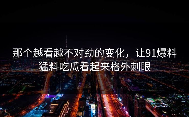 那个越看越不对劲的变化,让91爆料猛料吃瓜看起来格外刺眼 那个越看越不对劲的变化,让91爆料猛料吃瓜看起来格外刺眼