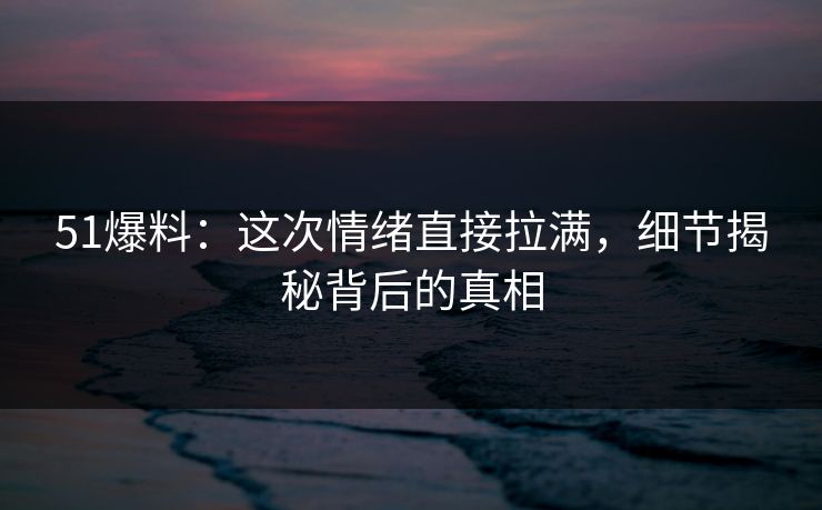 51爆料：这次情绪直接拉满，细节揭秘背后的真相