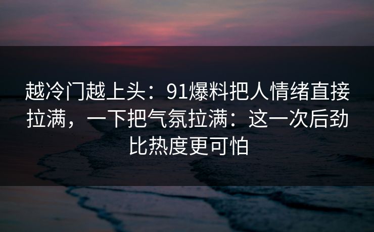 越冷门越上头：91爆料把人情绪直接拉满，一下把气氛拉满：这一次后劲比热度更可怕